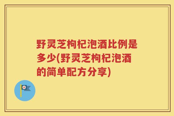 野灵芝枸杞泡酒比例是多少(野灵芝枸杞泡酒的简单配方分享)