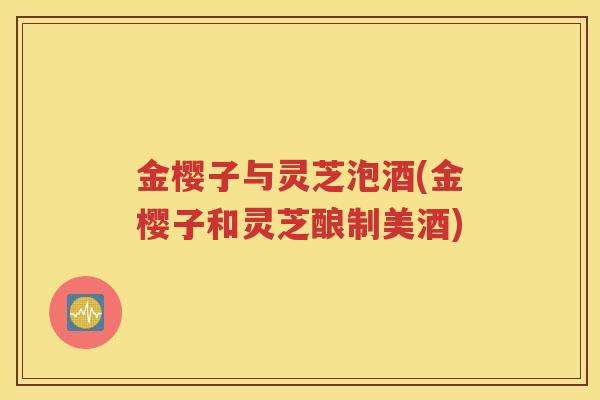 金樱子与灵芝泡酒(金樱子和灵芝酿制美酒)