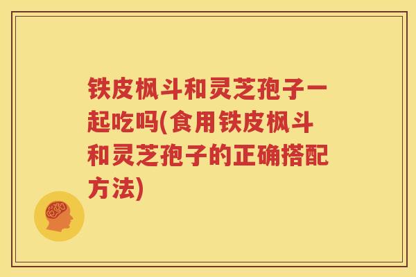 铁皮枫斗和灵芝孢子一起吃吗(食用铁皮枫斗和灵芝孢子的正确搭配方法)
