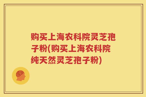 购买上海农科院灵芝孢子粉(购买上海农科院纯天然灵芝孢子粉)