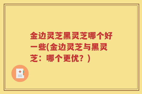 金边灵芝黑灵芝哪个好一些(金边灵芝与黑灵芝：哪个更优？)