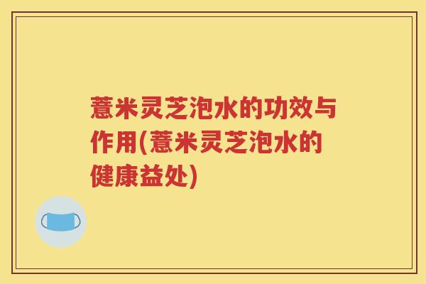 薏米灵芝泡水的功效与作用(薏米灵芝泡水的健康益处)