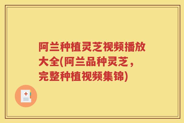 阿兰种植灵芝视频播放大全(阿兰品种灵芝，完整种植视频集锦)