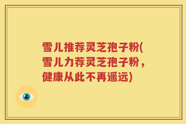 雪儿推荐灵芝孢子粉(雪儿力荐灵芝孢子粉，健康从此不再遥远)
