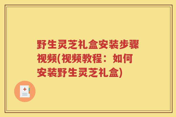 野生灵芝礼盒安装步骤视频(视频教程：如何安装野生灵芝礼盒)