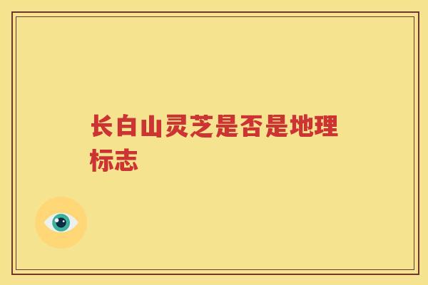长白山灵芝是否是地理标志