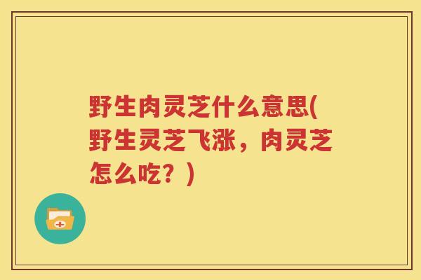 野生肉灵芝什么意思(野生灵芝飞涨，肉灵芝怎么吃？)