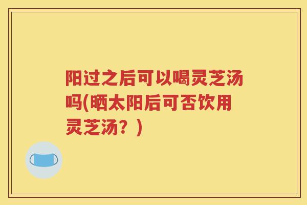 阳过之后可以喝灵芝汤吗(晒太阳后可否饮用灵芝汤？)