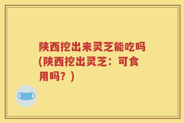 陕西挖出来灵芝能吃吗(陕西挖出灵芝：可食用吗？)