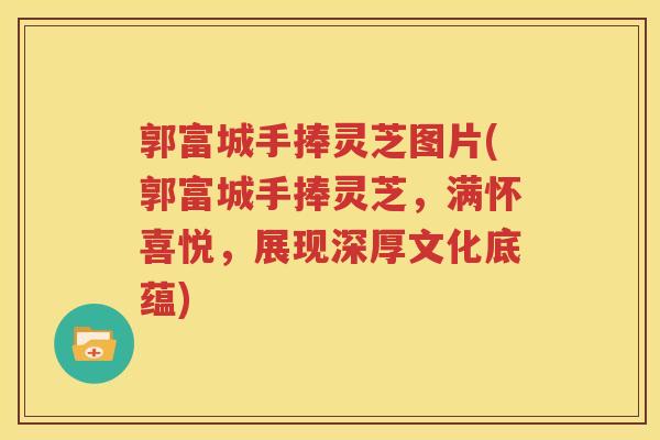 郭富城手捧灵芝图片(郭富城手捧灵芝，满怀喜悦，展现深厚文化底蕴)
