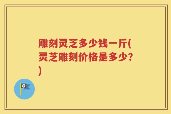 雕刻灵芝多少钱一斤(灵芝雕刻价格是多少？)