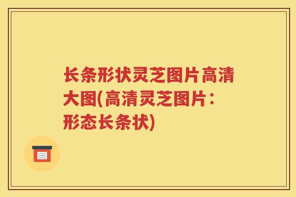 长条形状灵芝图片高清大图(高清灵芝图片：形态长条状)