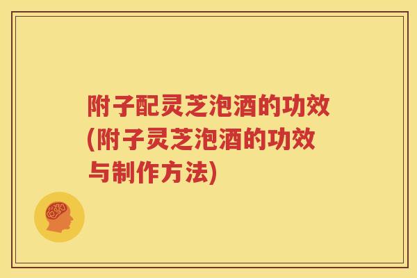 附子配灵芝泡酒的功效(附子灵芝泡酒的功效与制作方法)