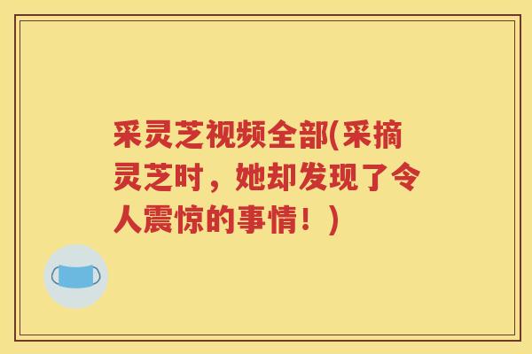采灵芝视频全部(采摘灵芝时，她却发现了令人震惊的事情！)