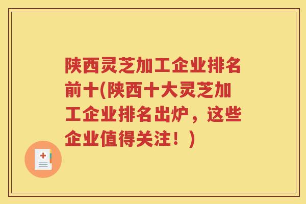 陕西灵芝加工企业排名前十(陕西十大灵芝加工企业排名出炉，这些企业值得关注！)