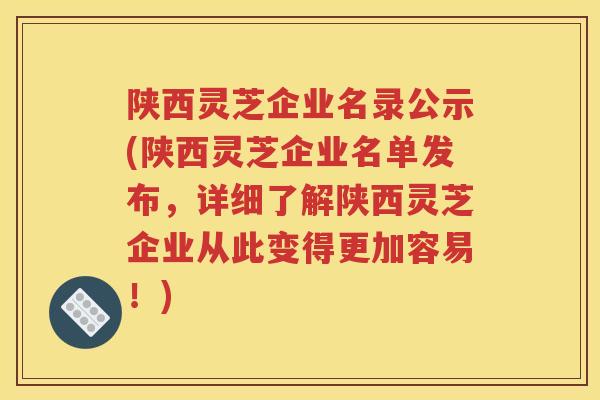 陕西灵芝企业名录公示(陕西灵芝企业名单发布，详细了解陕西灵芝企业从此变得更加容易！)