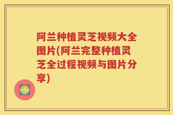 阿兰种植灵芝视频大全图片(阿兰完整种植灵芝全过程视频与图片分享)