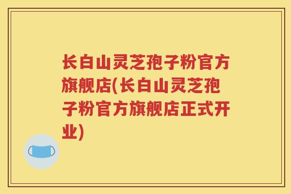 长白山灵芝孢子粉官方旗舰店(长白山灵芝孢子粉官方旗舰店正式开业)