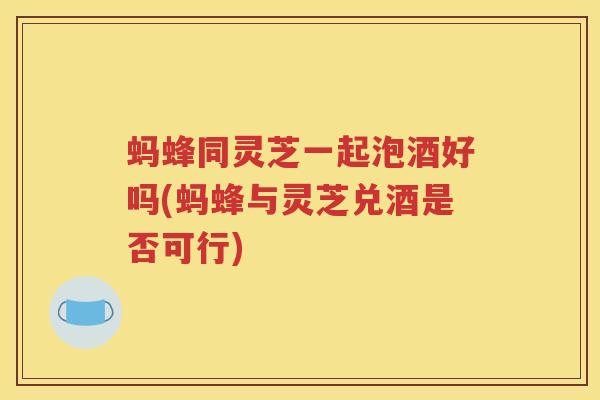 蚂蜂同灵芝一起泡酒好吗(蚂蜂与灵芝兑酒是否可行)