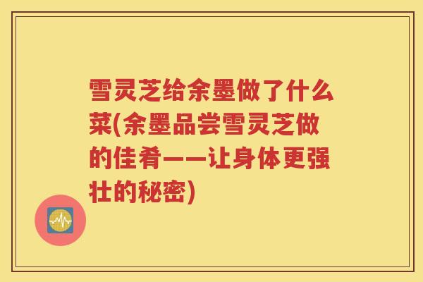 雪灵芝给余墨做了什么菜(余墨品尝雪灵芝做的佳肴——让身体更强壮的秘密)