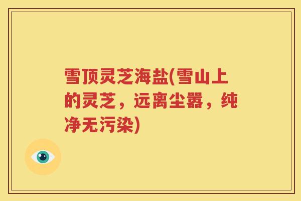 雪顶灵芝海盐(雪山上的灵芝，远离尘嚣，纯净无污染)