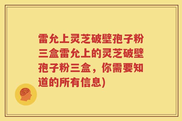雷允上灵芝破壁孢子粉三盒雷允上的灵芝破壁孢子粉三盒，你需要知道的所有信息)