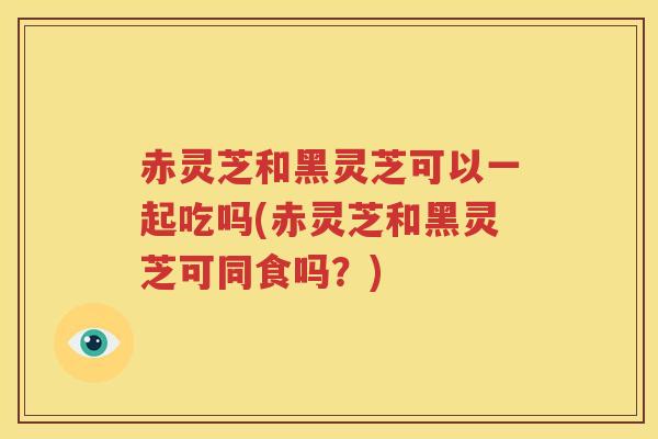 赤灵芝和黑灵芝可以一起吃吗(赤灵芝和黑灵芝可同食吗？)