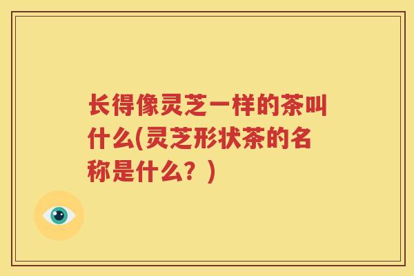 长得像灵芝一样的茶叫什么(灵芝形状茶的名称是什么？)