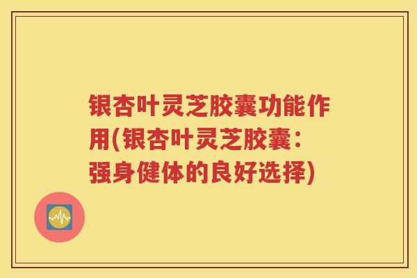 银杏叶灵芝胶囊功能作用(银杏叶灵芝胶囊：强身健体的良好选择)