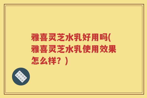 雅喜灵芝水乳好用吗(雅喜灵芝水乳使用效果怎么样？)