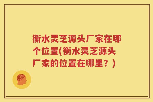 衡水灵芝源头厂家在哪个位置(衡水灵芝源头厂家的位置在哪里？)