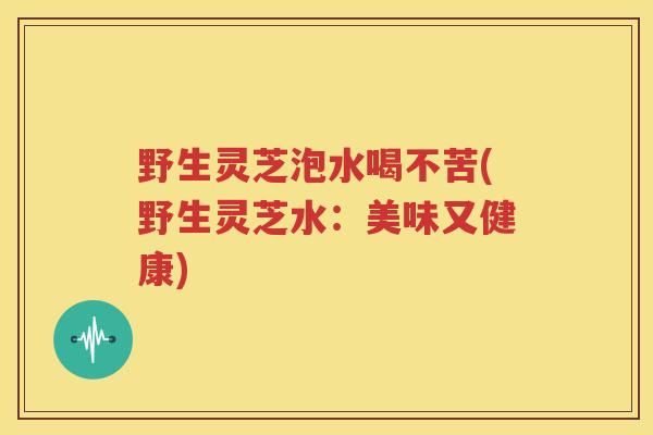 野生灵芝泡水喝不苦(野生灵芝水：美味又健康)