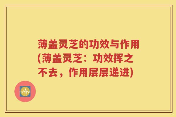 薄盖灵芝的功效与作用(薄盖灵芝：功效挥之不去，作用层层递进)