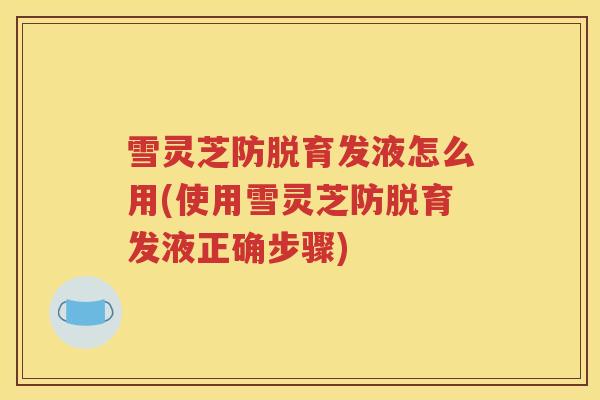 雪灵芝防脱育发液怎么用(使用雪灵芝防脱育发液正确步骤)