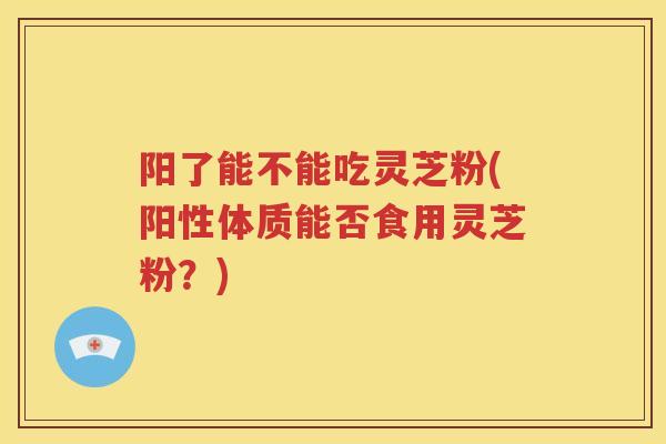 阳了能不能吃灵芝粉(阳性体质能否食用灵芝粉？)
