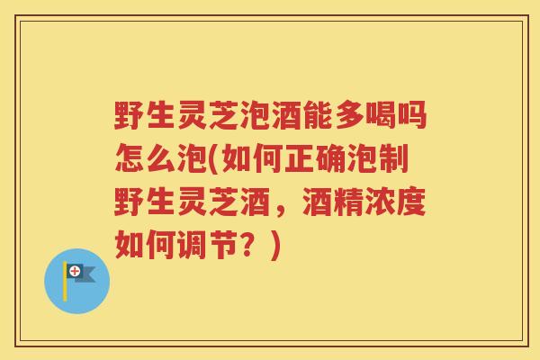 野生灵芝泡酒能多喝吗怎么泡(如何正确泡制野生灵芝酒，酒精浓度如何调节？)