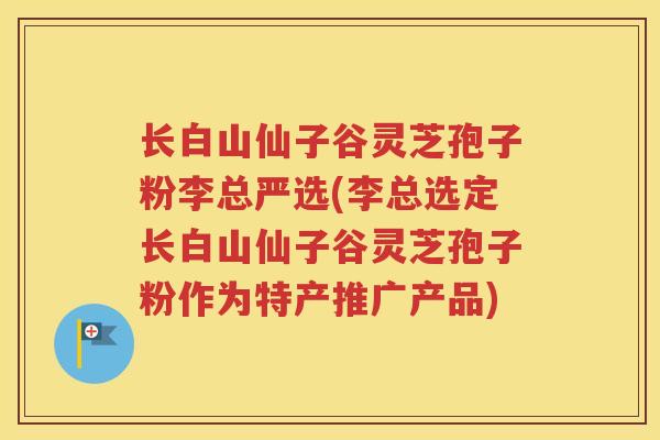 长白山仙子谷灵芝孢子粉李总严选(李总选定长白山仙子谷灵芝孢子粉作为特产推广产品)