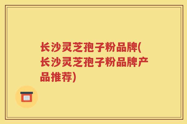 长沙灵芝孢子粉品牌(长沙灵芝孢子粉品牌产品推荐)