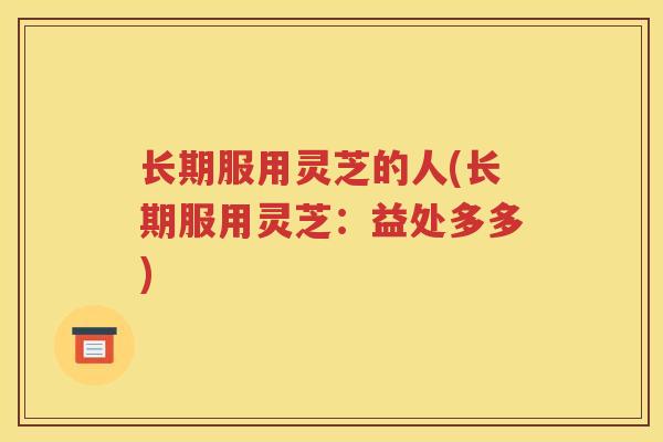 长期服用灵芝的人(长期服用灵芝：益处多多)