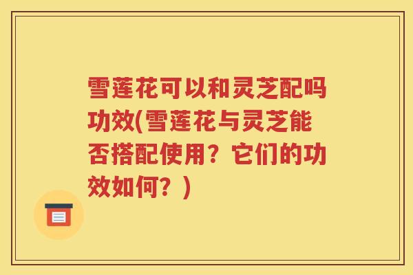 雪莲花可以和灵芝配吗功效(雪莲花与灵芝能否搭配使用？它们的功效如何？)