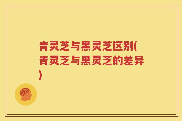 青灵芝与黑灵芝区别(青灵芝与黑灵芝的差异)