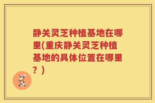 静关灵芝种植基地在哪里(重庆静关灵芝种植基地的具体位置在哪里？)
