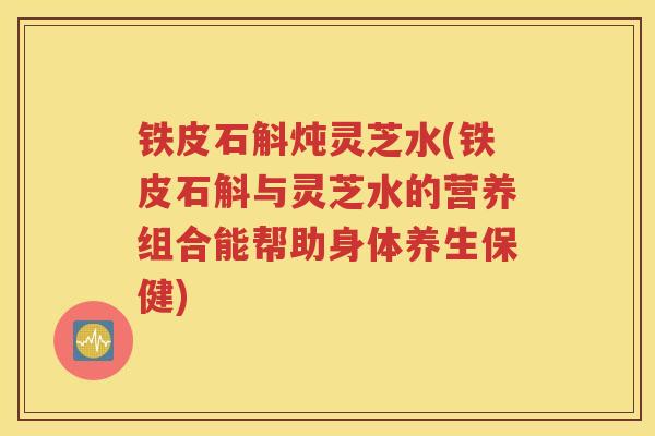 铁皮石斛炖灵芝水(铁皮石斛与灵芝水的营养组合能帮助身体养生保健)
