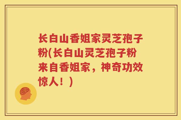 长白山香姐家灵芝孢子粉(长白山灵芝孢子粉来自香姐家，神奇功效惊人！)
