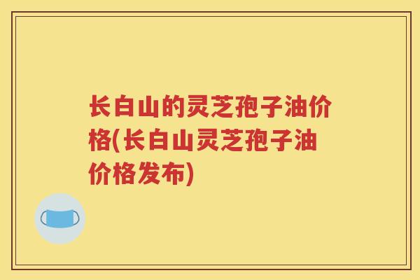 长白山的灵芝孢子油价格(长白山灵芝孢子油价格发布)