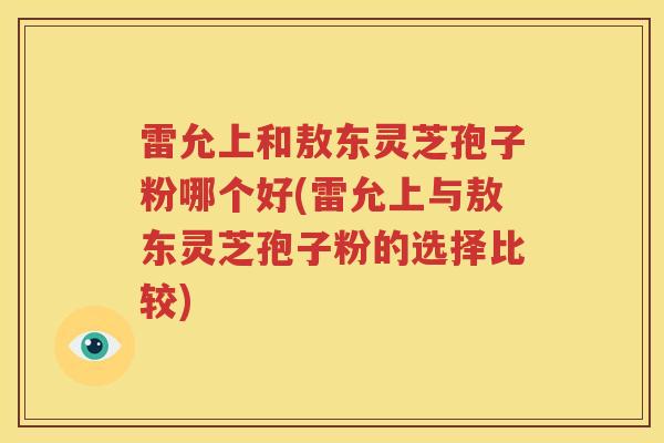 雷允上和敖东灵芝孢子粉哪个好(雷允上与敖东灵芝孢子粉的选择比较)