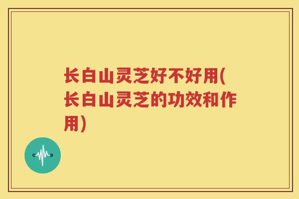 长白山灵芝好不好用(长白山灵芝的功效和作用)