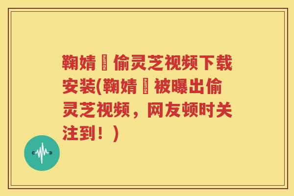 鞠婧祎偷灵芝视频下载安装(鞠婧祎被曝出偷灵芝视频，网友顿时关注到！)