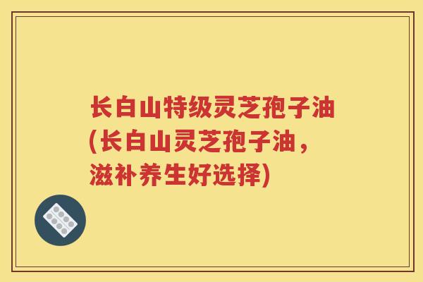 长白山特级灵芝孢子油(长白山灵芝孢子油，滋补养生好选择)