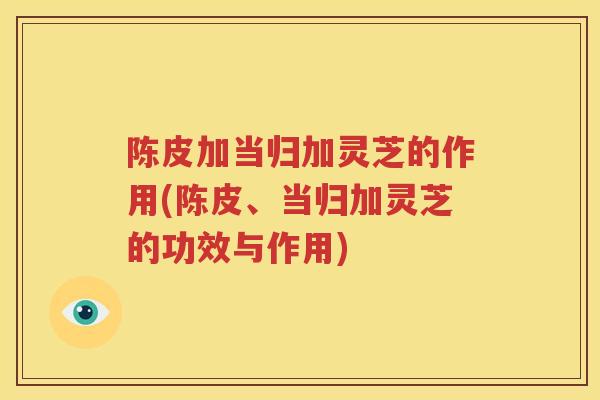 陈皮加当归加灵芝的作用(陈皮、当归加灵芝的功效与作用)
